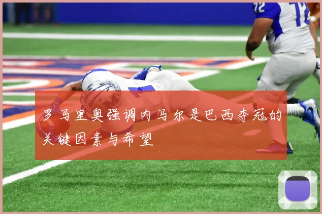罗马里奥强调内马尔是巴西夺冠的关键因素与希望