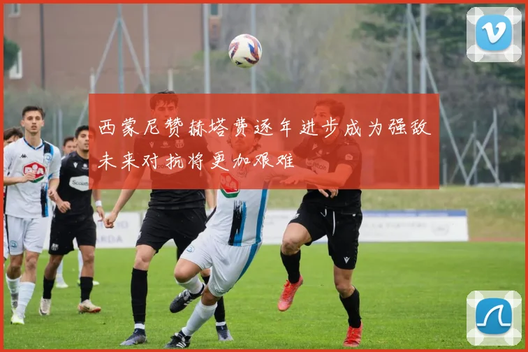 西蒙尼赞赫塔费逐年进步成为强敌未来对抗将更加艰难