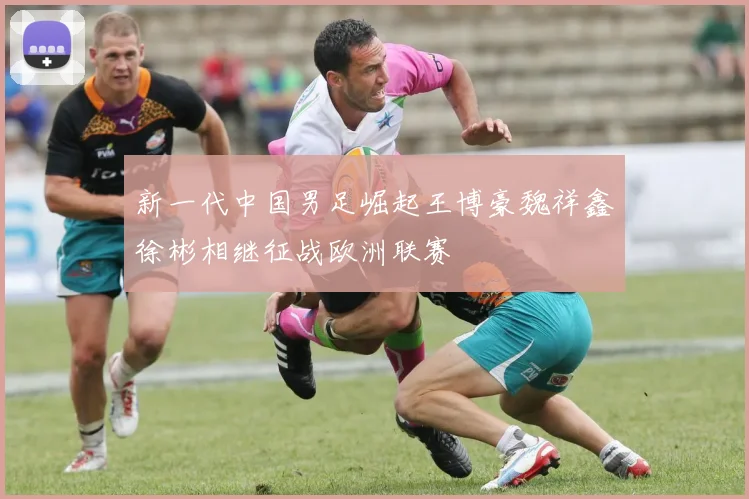 新一代中国男足崛起王博豪魏祥鑫徐彬相继征战欧洲联赛