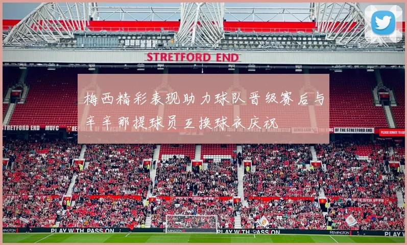 梅西精彩表现助力球队晋级赛后与辛辛那提球员互换球衣庆祝