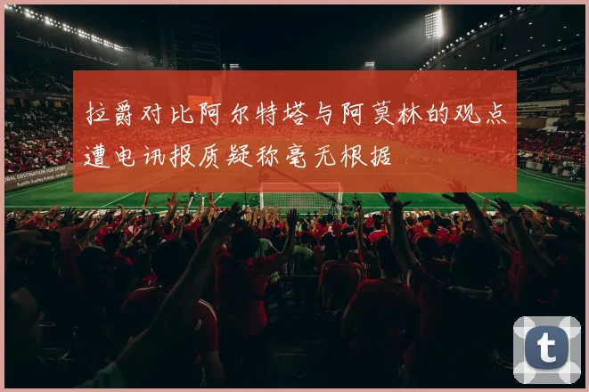 拉爵对比阿尔特塔与阿莫林的观点遭电讯报质疑称毫无根据