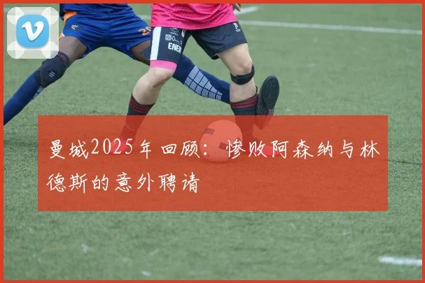 曼城2025年回顾：惨败阿森纳与林德斯的意外聘请