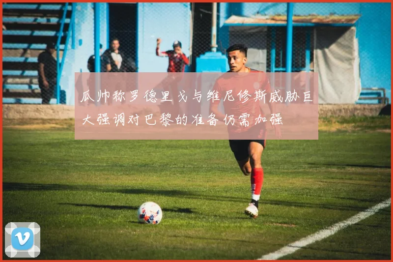 瓜帅称罗德里戈与维尼修斯威胁巨大强调对巴黎的准备仍需加强