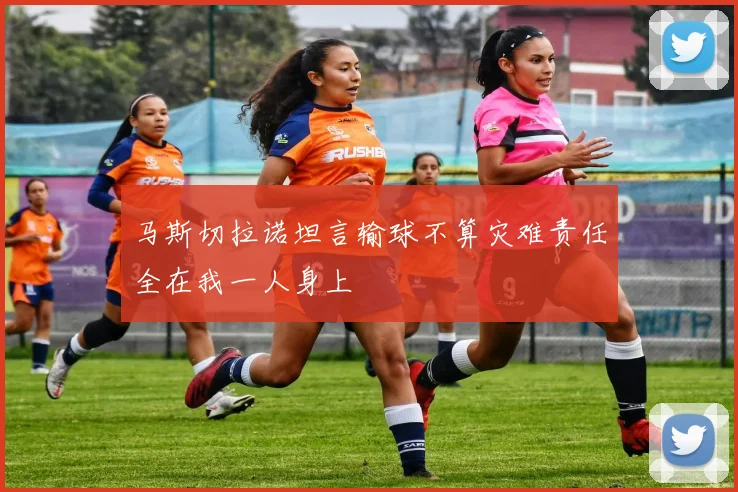马斯切拉诺坦言输球不算灾难责任全在我一人身上