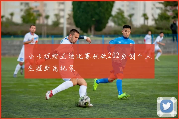 小卡连续五场比赛狂砍202分创个人生涯新高纪录