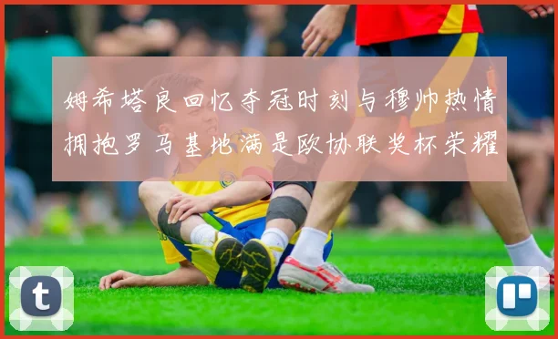 姆希塔良回忆夺冠时刻与穆帅热情拥抱罗马基地满是欧协联奖杯荣耀