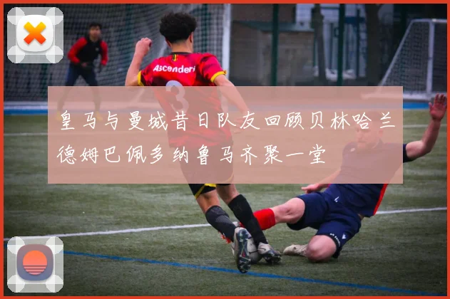 皇马与曼城昔日队友回顾贝林哈兰德姆巴佩多纳鲁马齐聚一堂