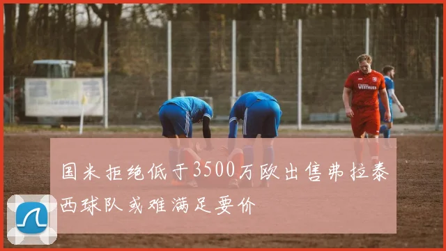 国米拒绝低于3500万欧出售弗拉泰西球队或难满足要价