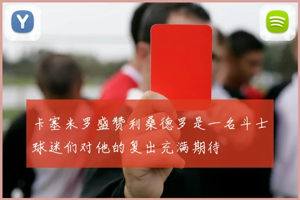 卡塞米罗盛赞利桑德罗是一名斗士球迷们对他的复出充满期待