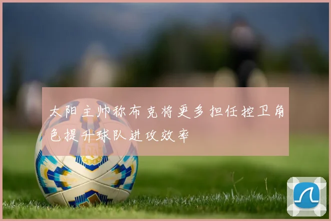 太阳主帅称布克将更多担任控卫角色提升球队进攻效率