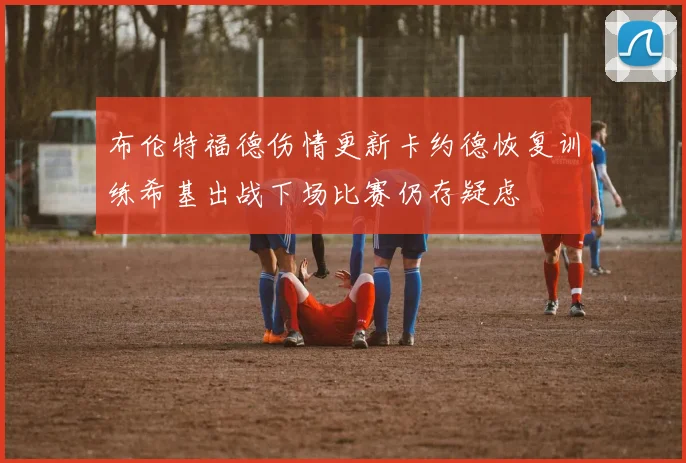 布伦特福德伤情更新卡约德恢复训练希基出战下场比赛仍存疑虑