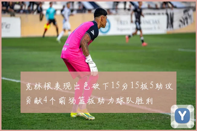 克林根表现出色砍下15分15板5助攻贡献4个前场篮板助力球队胜利