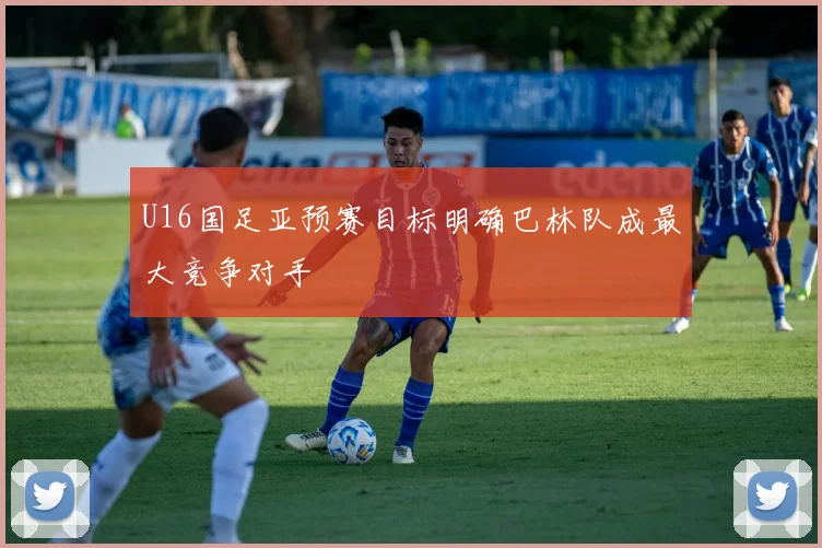 U16国足亚预赛目标明确巴林队成最大竞争对手