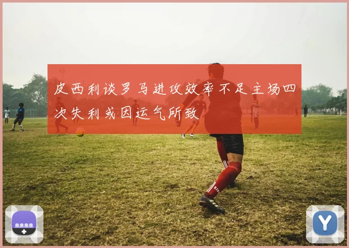 皮西利谈罗马进攻效率不足主场四次失利或因运气所致