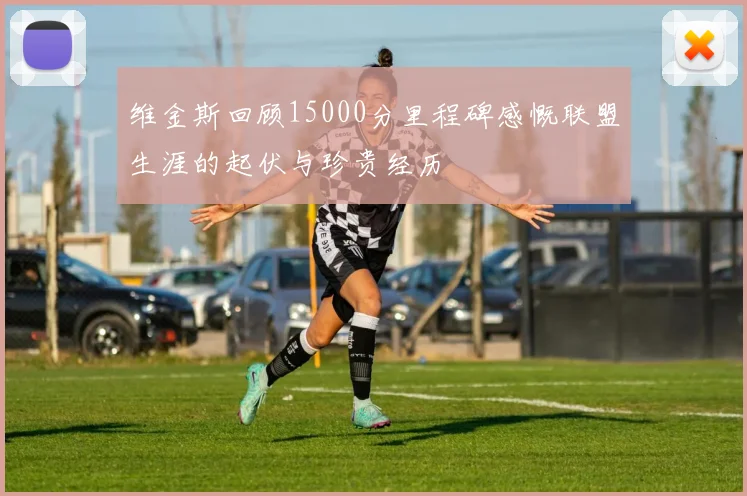 维金斯回顾15000分里程碑感慨联盟生涯的起伏与珍贵经历