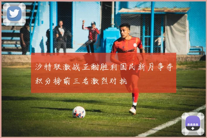 沙特联激战正酣胜利国民新月争夺积分榜前三名激烈对抗