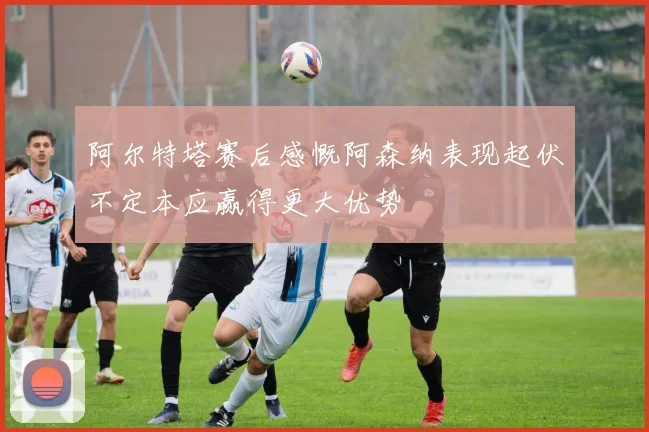 阿尔特塔赛后感慨阿森纳表现起伏不定本应赢得更大优势