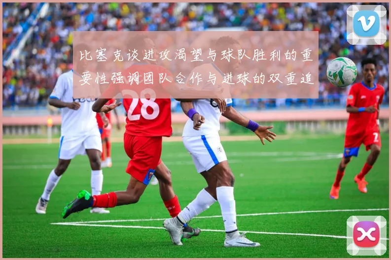 比塞克谈进攻渴望与球队胜利的重要性强调团队合作与进球的双重追求