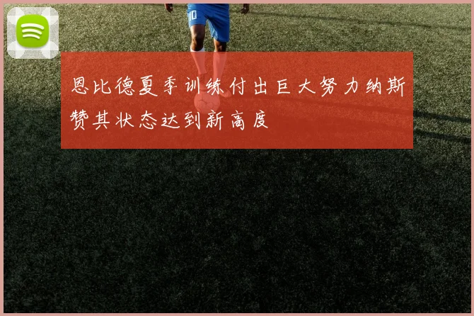 恩比德夏季训练付出巨大努力纳斯赞其状态达到新高度
