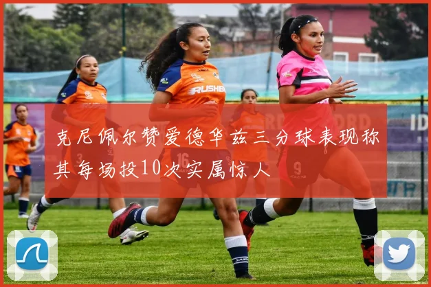 克尼佩尔赞爱德华兹三分球表现称其每场投10次实属惊人