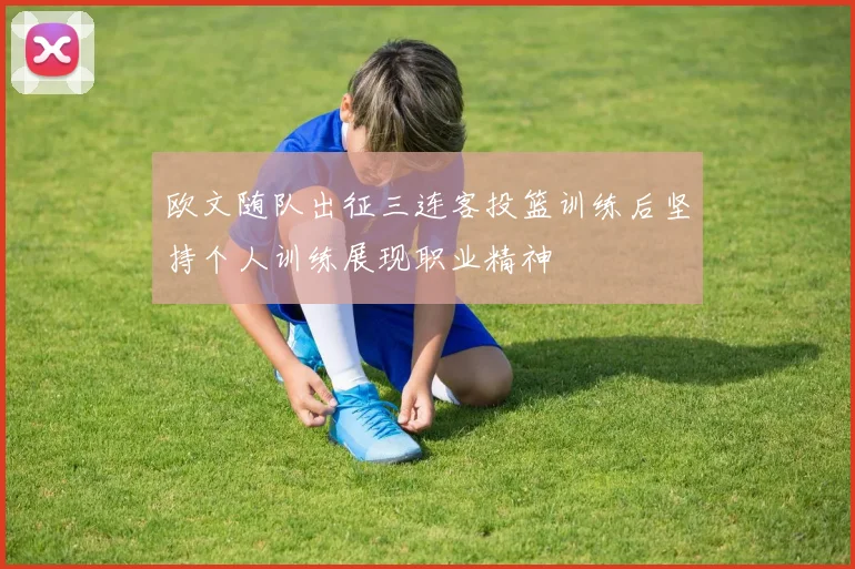 欧文随队出征三连客投篮训练后坚持个人训练展现职业精神