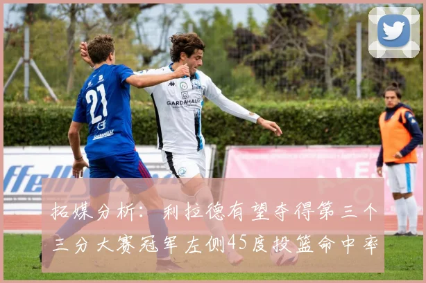 拓媒分析：利拉德有望夺得第三个三分大赛冠军左侧45度投篮命中率惊人