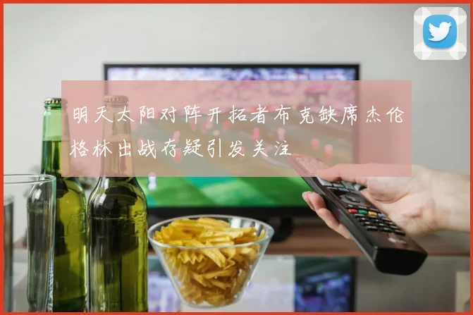 明天太阳对阵开拓者布克缺席杰伦格林出战存疑引发关注